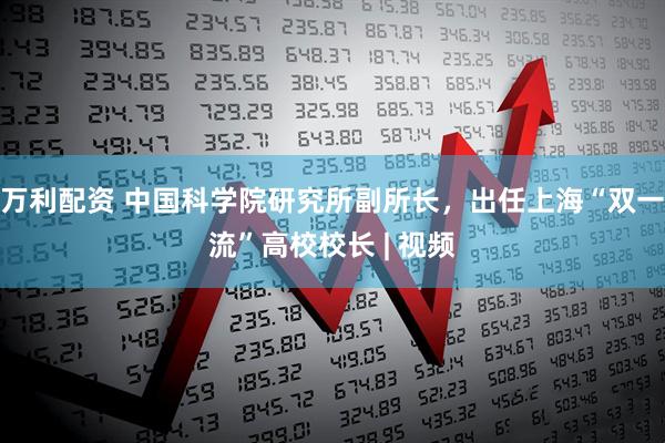 万利配资 中国科学院研究所副所长，出任上海“双一流”高校校长 | 视频