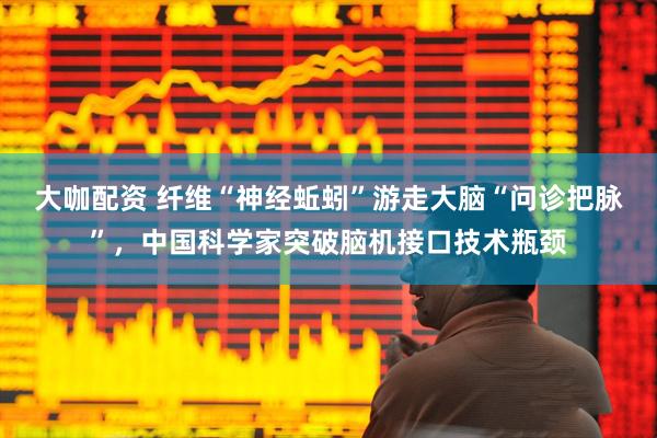 大咖配资 纤维“神经蚯蚓”游走大脑“问诊把脉”，中国科学家突破脑机接口技术瓶颈