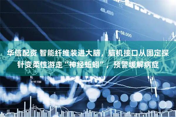 华信配资 智能纤维装进大脑，脑机接口从固定探针变柔性游走“神经蚯蚓”，预警缓解病症