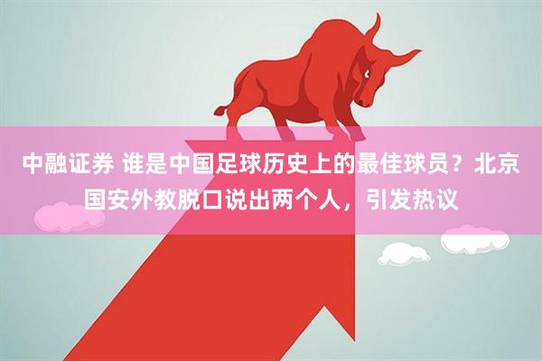 中融证券 谁是中国足球历史上的最佳球员？北京国安外教脱口说出两个人，引发热议
