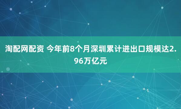 淘配网配资 今年前8个月深圳累计进出口规模达2.96万亿元