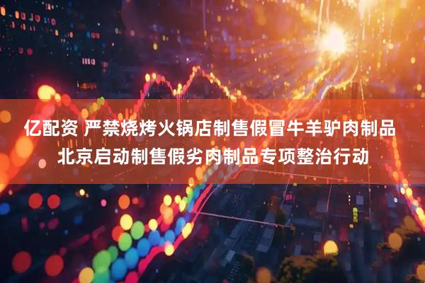 亿配资 严禁烧烤火锅店制售假冒牛羊驴肉制品 北京启动制售假劣肉制品专项整治行动