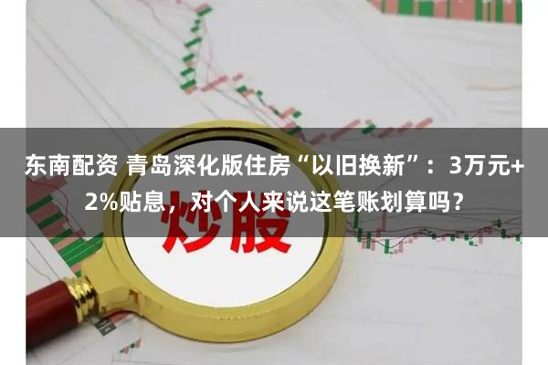 东南配资 青岛深化版住房“以旧换新”：3万元+2%贴息，对个人来说这笔账划算吗？