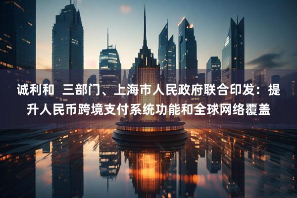 诚利和  三部门、上海市人民政府联合印发：提升人民币跨境支付系统功能和全球网络覆盖