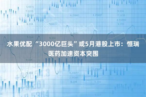 水果优配 “3000亿巨头”或5月港股上市：恒瑞医药加速资本突围