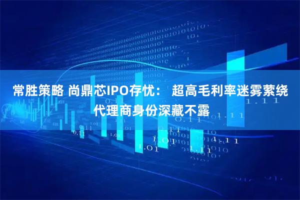 常胜策略 尚鼎芯IPO存忧： 超高毛利率迷雾萦绕 代理商身份深藏不露