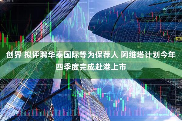 创界 拟评聘华泰国际等为保荐人 阿维塔计划今年四季度完成赴港上市