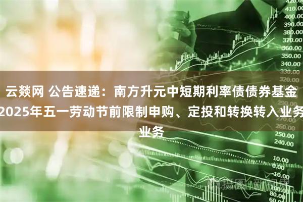 云燚网 公告速递：南方升元中短期利率债债券基金2025年五一劳动节前限制申购、定投和转换转入业务