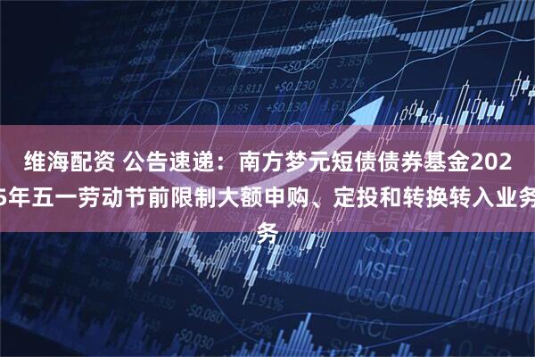 维海配资 公告速递：南方梦元短债债券基金2025年五一劳动节前限制大额申购、定投和转换转入业务