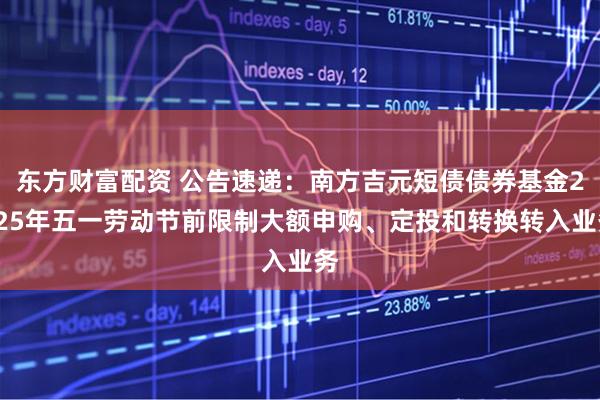 东方财富配资 公告速递：南方吉元短债债券基金2025年五一劳动节前限制大额申购、定投和转换转入业务