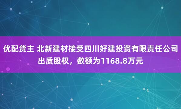 优配货主 北新建材接受四川好建投资有限责任公司出质股权，数额为1168.8万元