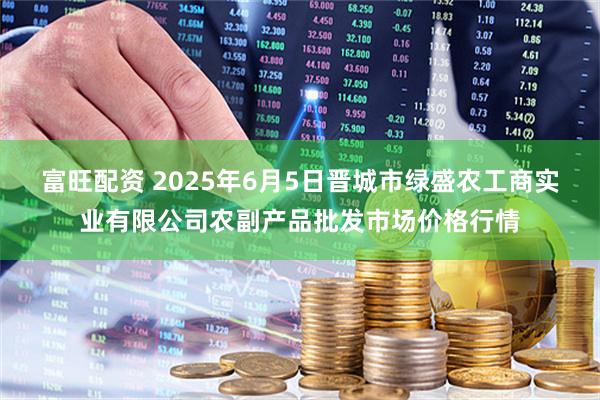 富旺配资 2025年6月5日晋城市绿盛农工商实业有限公司农副产品批发市场价格行情