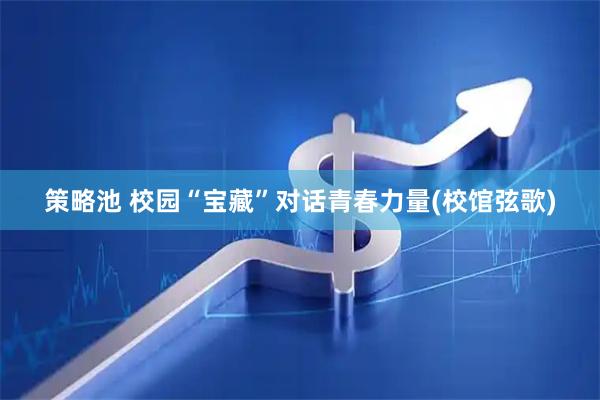策略池 校园“宝藏”对话青春力量(校馆弦歌)
