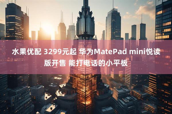 水果优配 3299元起 华为MatePad mini悦读版开售 能打电话的小平板