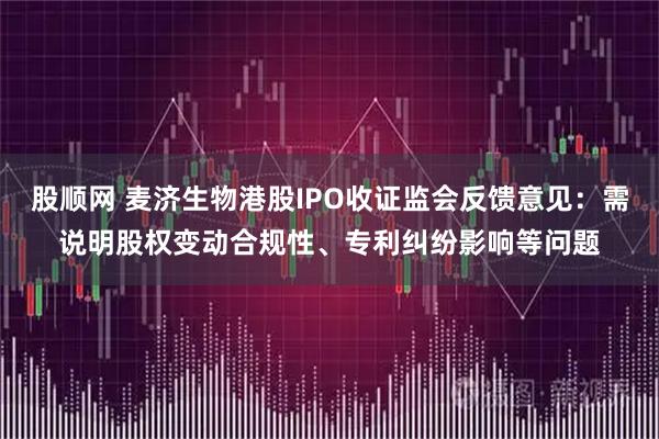 股顺网 麦济生物港股IPO收证监会反馈意见：需说明股权变动合规性、专利纠纷影响等问题