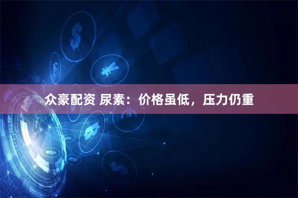 众豪配资 尿素：价格虽低，压力仍重