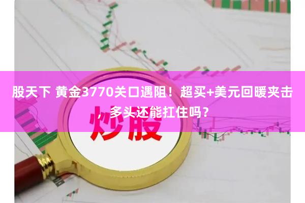 股天下 黄金3770关口遇阻！超买+美元回暖夹击，多头还能扛住吗？