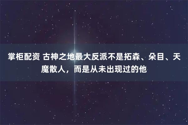 掌柜配资 古神之地最大反派不是拓森、朵目、天魔散人，而是从未出现过的他