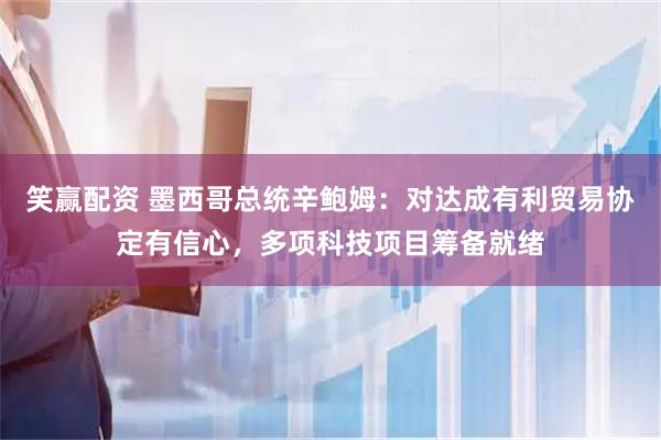 笑赢配资 墨西哥总统辛鲍姆：对达成有利贸易协定有信心，多项科技项目筹备就绪
