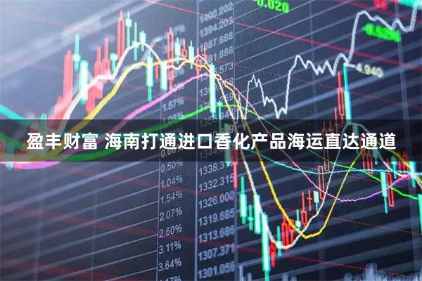 盈丰财富 海南打通进口香化产品海运直达通道