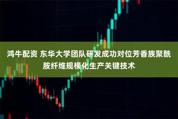 鸿牛配资 东华大学团队研发成功对位芳香族聚酰胺纤维规模化生产关键技术