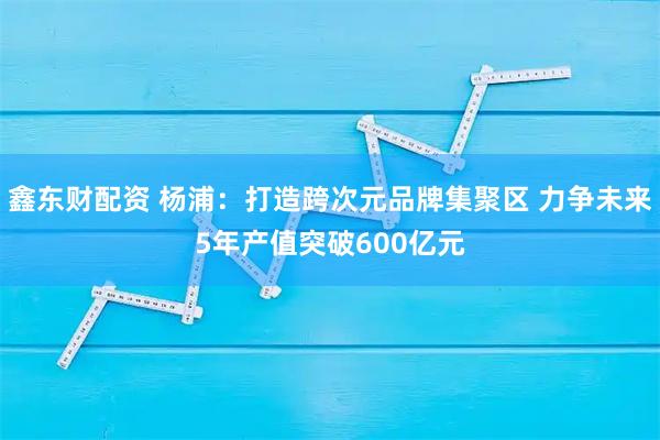 鑫东财配资 杨浦：打造跨次元品牌集聚区 力争未来5年产值突破600亿元