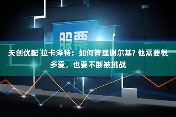 天创优配 拉卡泽特:如何管理谢尔基? 他需要很多爱,也要不断被挑战