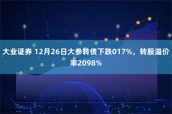 大业证券 12月26日大参转债下跌017%,转股溢价率2098%
