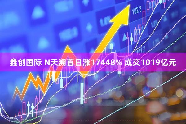 鑫创国际 N天溯首日涨17448% 成交1019亿元