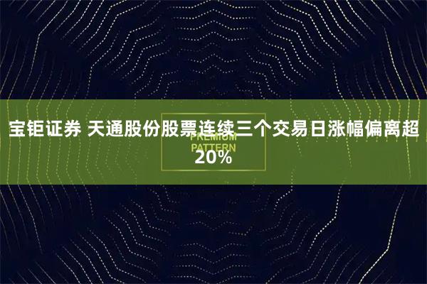 宝钜证券 天通股份股票连续三个交易日涨幅偏离超20%
