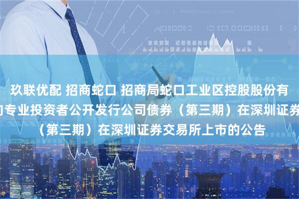 玖联优配 招商蛇口 招商局蛇口工业区控股股份有限公司2025年面向专业投资者公开发行公司债券（第三期）在深圳证券交易所上市的公告