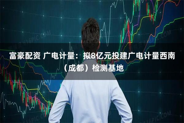 富豪配资 广电计量:拟8亿元投建广电计量西南(成都)检测基地