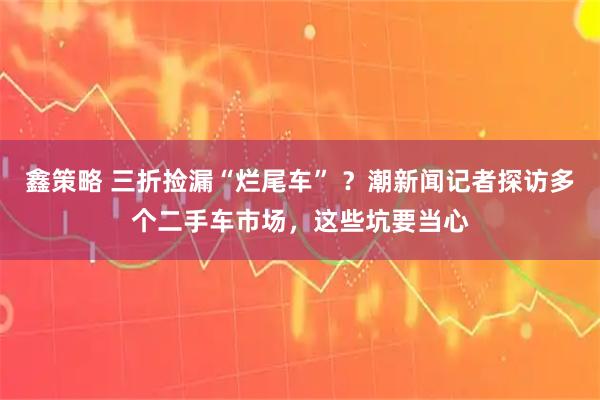 鑫策略 三折捡漏“烂尾车” ?潮新闻记者探访多个二手车市场,这些坑要当心