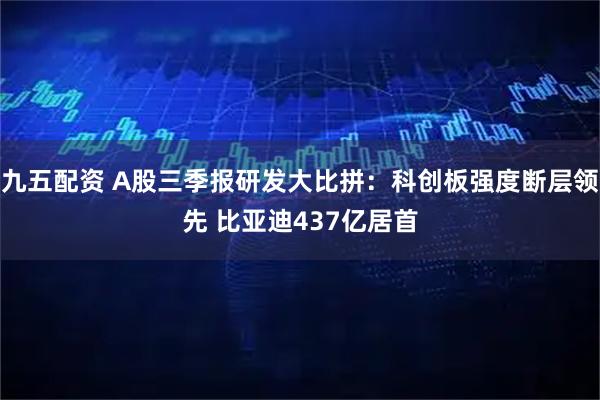 九五配资 A股三季报研发大比拼:科创板强度断层领先 比亚迪437亿居首