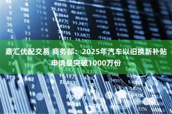 嘉汇优配交易 商务部:2025年汽车以旧换新补贴申请量突破1000万份