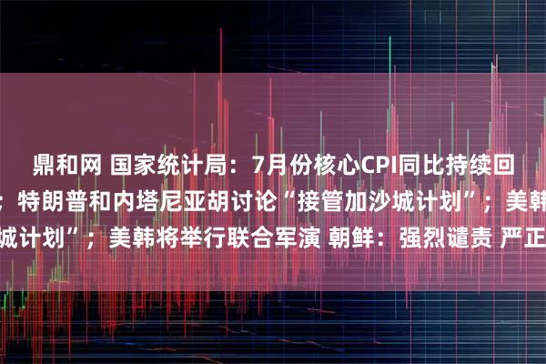 鼎和网 国家统计局:7月份核心CPI同比持续回升,PPI环比降幅收窄;特朗普和内塔尼亚胡讨论“接管加沙城计划”;美韩将举行联合军演 朝鲜:强烈谴责 严正警告丨早报