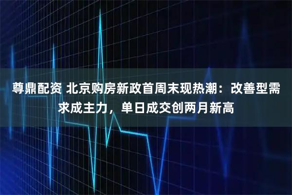 尊鼎配资 北京购房新政首周末现热潮:改善型需求成主力,单日成交创两月新高