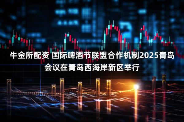 牛金所配资 国际啤酒节联盟合作机制2025青岛会议在青岛西海岸新区举行