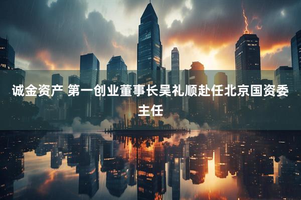 诚金资产 第一创业董事长吴礼顺赴任北京国资委主任