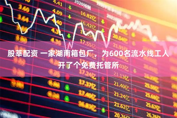 股莘配资 一家湖南箱包厂，为600名流水线工人开了个免费托管所