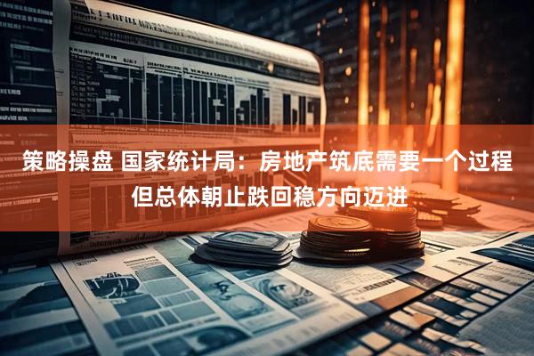 策略操盘 国家统计局:房地产筑底需要一个过程 但总体朝止跌回稳方向迈进