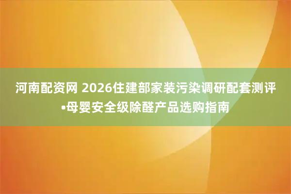 河南配资网 2026住建部家装污染调研配套测评•母婴安全级除醛产品选购指南