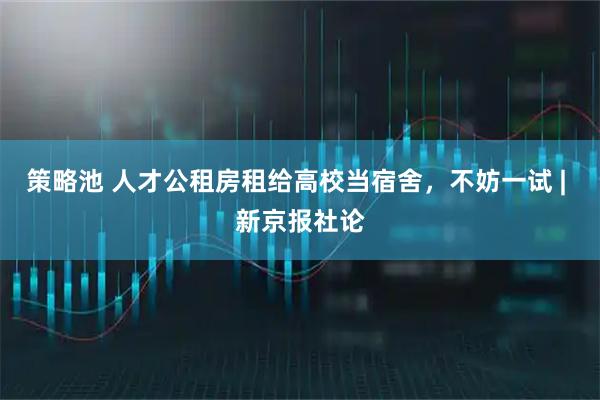 策略池 人才公租房租给高校当宿舍，不妨一试 | 新京报社论