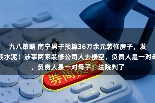 九八策略 南宁男子预算36万余元装修房子，发现工地使用过期水泥！涉事两家装修公司人去楼空，负责人是一对母子！法院判了