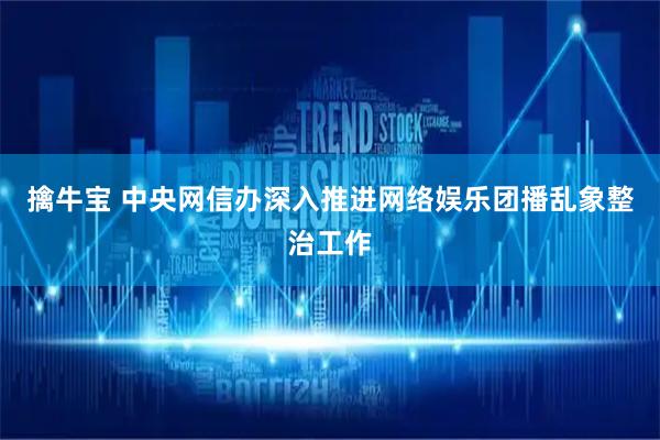 擒牛宝 中央网信办深入推进网络娱乐团播乱象整治工作