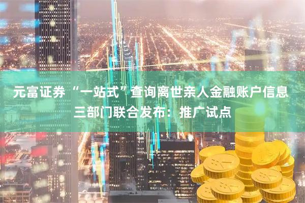 元富证券 “一站式”查询离世亲人金融账户信息 三部门联合发布：推广试点